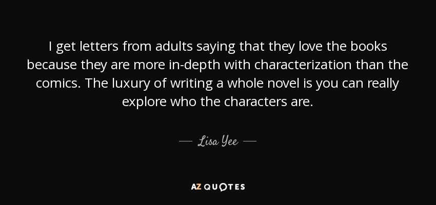 I get letters from adults saying that they love the books because they are more in-depth with characterization than the comics. The luxury of writing a whole novel is you can really explore who the characters are. - Lisa Yee