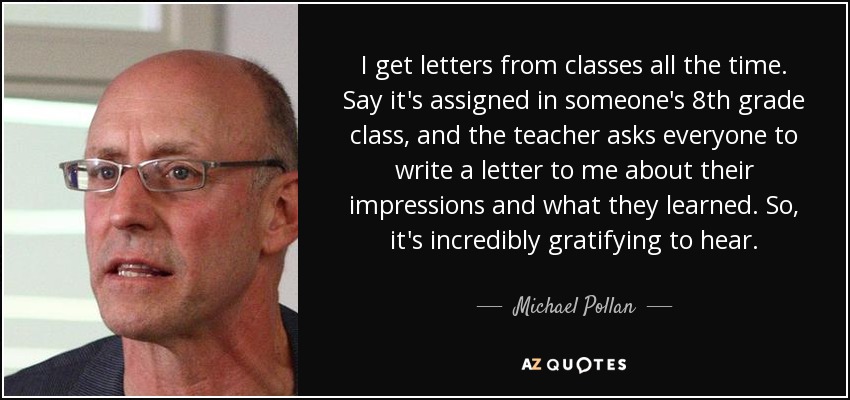 I get letters from classes all the time. Say it's assigned in someone's 8th grade class, and the teacher asks everyone to write a letter to me about their impressions and what they learned. So, it's incredibly gratifying to hear. - Michael Pollan