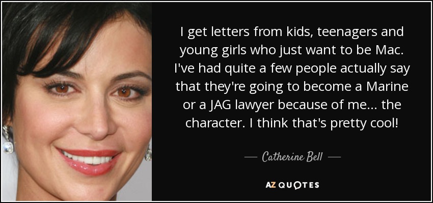 I get letters from kids, teenagers and young girls who just want to be Mac. I've had quite a few people actually say that they're going to become a Marine or a JAG lawyer because of me... the character. I think that's pretty cool! - Catherine Bell
