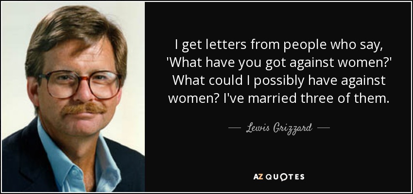 I get letters from people who say, 'What have you got against women?' What could I possibly have against women? I've married three of them. - Lewis Grizzard