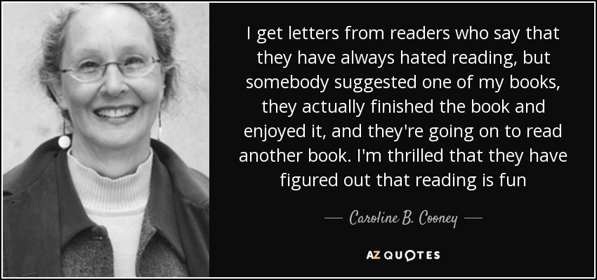 I get letters from readers who say that they have always hated reading, but somebody suggested one of my books, they actually finished the book and enjoyed it, and they're going on to read another book. I'm thrilled that they have figured out that reading is fun - Caroline B. Cooney