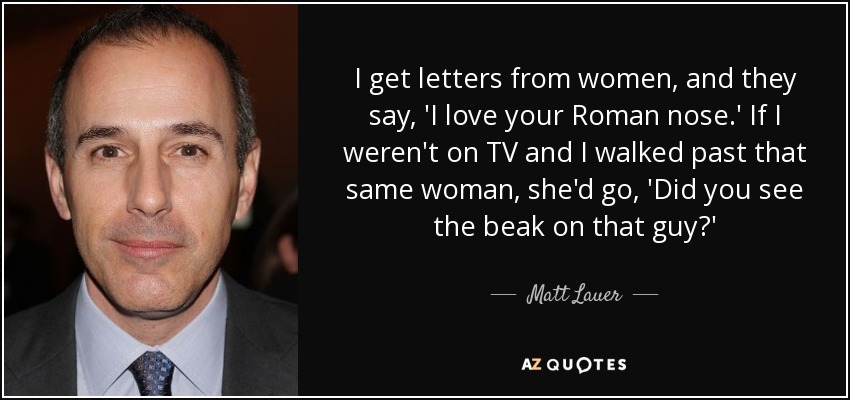 I get letters from women, and they say, 'I love your Roman nose.' If I weren't on TV and I walked past that same woman, she'd go, 'Did you see the beak on that guy?' - Matt Lauer