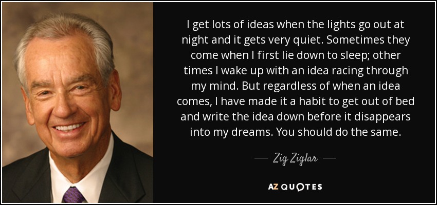 I get lots of ideas when the lights go out at night and it gets very quiet. Sometimes they come when I first lie down to sleep; other times I wake up with an idea racing through my mind. But regardless of when an idea comes, I have made it a habit to get out of bed and write the idea down before it disappears into my dreams. You should do the same. - Zig Ziglar