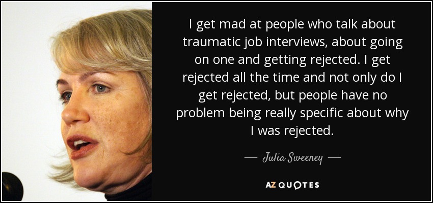 I get mad at people who talk about traumatic job interviews, about going on one and getting rejected. I get rejected all the time and not only do I get rejected, but people have no problem being really specific about why I was rejected. - Julia Sweeney