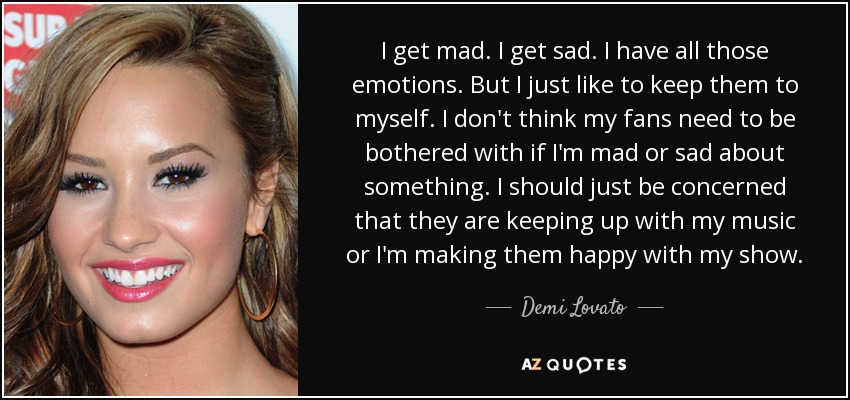 I get mad. I get sad. I have all those emotions. But I just like to keep them to myself. I don't think my fans need to be bothered with if I'm mad or sad about something. I should just be concerned that they are keeping up with my music or I'm making them happy with my show. - Demi Lovato
