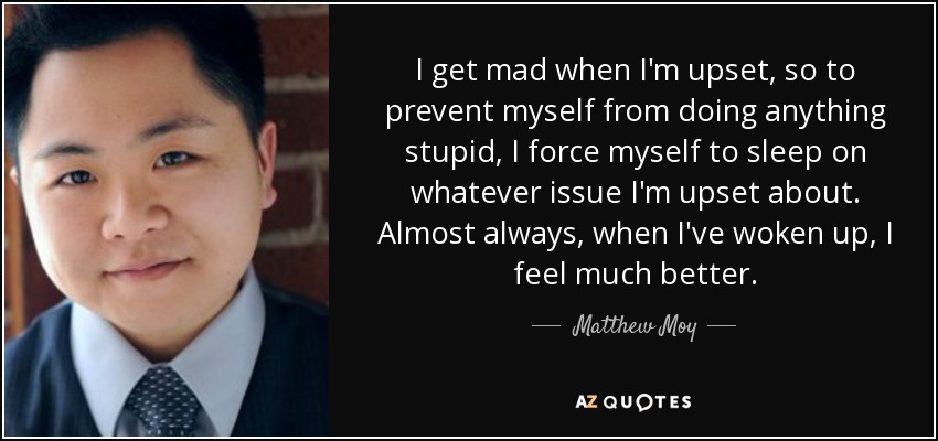 I get mad when I'm upset, so to prevent myself from doing anything stupid, I force myself to sleep on whatever issue I'm upset about. Almost always, when I've woken up, I feel much better. - Matthew Moy