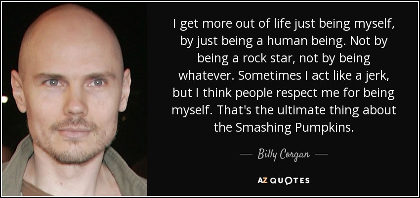 I get more out of life just being myself, by just being a human being. Not by being a rock star, not by being whatever. Sometimes I act like a jerk, but I think people respect me for being myself. That's the ultimate thing about the Smashing Pumpkins. - Billy Corgan