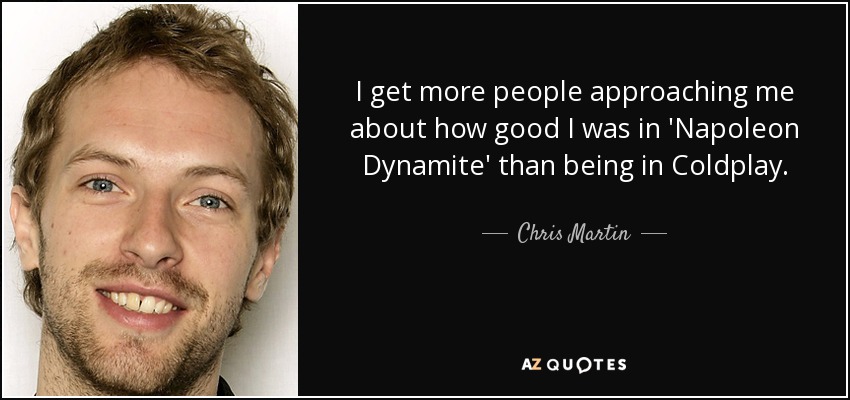 I get more people approaching me about how good I was in 'Napoleon Dynamite' than being in Coldplay. - Chris Martin