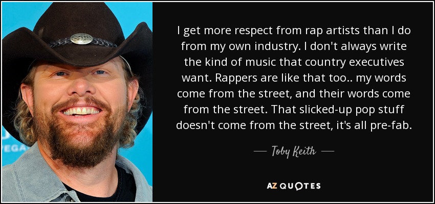 I get more respect from rap artists than I do from my own industry. I don't always write the kind of music that country executives want. Rappers are like that too .. my words come from the street, and their words come from the street. That slicked-up pop stuff doesn't come from the street, it's all pre-fab. - Toby Keith