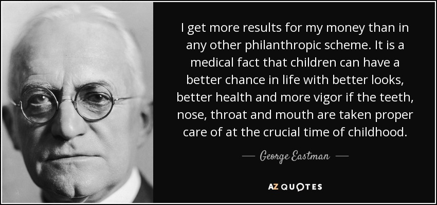 I get more results for my money than in any other philanthropic scheme. It is a medical fact that children can have a better chance in life with better looks, better health and more vigor if the teeth, nose, throat and mouth are taken proper care of at the crucial time of childhood. - George Eastman