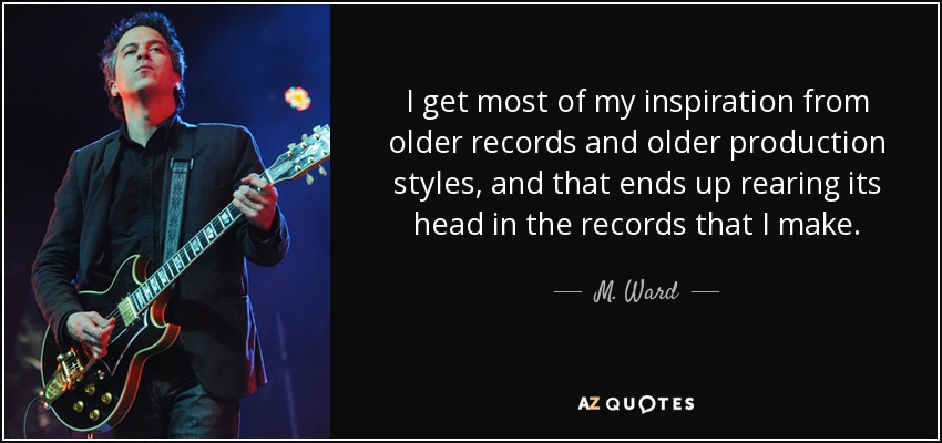 I get most of my inspiration from older records and older production styles, and that ends up rearing its head in the records that I make. - M. Ward