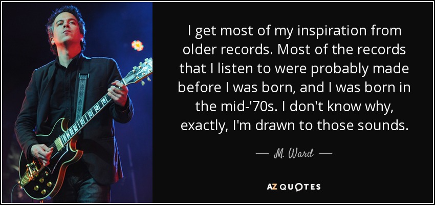 I get most of my inspiration from older records. Most of the records that I listen to were probably made before I was born, and I was born in the mid-'70s. I don't know why, exactly, I'm drawn to those sounds. - M. Ward