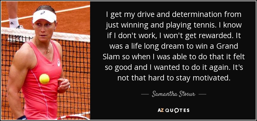 I get my drive and determination from just winning and playing tennis. I know if I don't work, I won't get rewarded. It was a life long dream to win a Grand Slam so when I was able to do that it felt so good and I wanted to do it again. It's not that hard to stay motivated. - Samantha Stosur