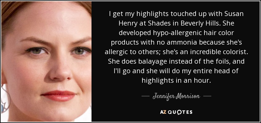 I get my highlights touched up with Susan Henry at Shades in Beverly Hills. She developed hypo-allergenic hair color products with no ammonia because she's allergic to others; she's an incredible colorist. She does balayage instead of the foils, and I'll go and she will do my entire head of highlights in an hour. - Jennifer Morrison