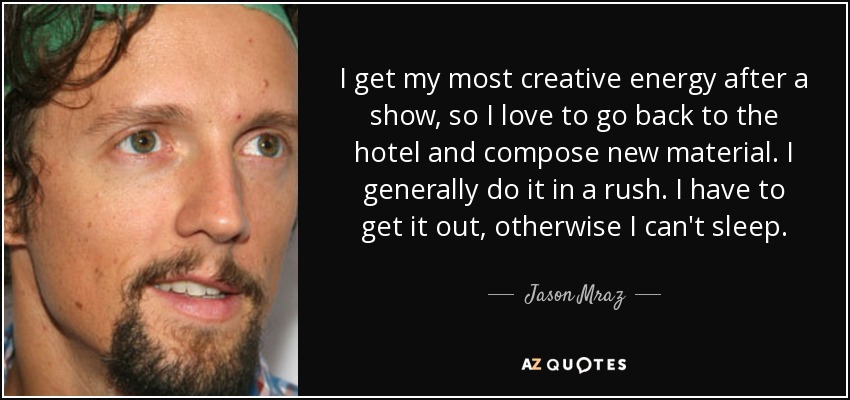 I get my most creative energy after a show, so I love to go back to the hotel and compose new material. I generally do it in a rush. I have to get it out, otherwise I can't sleep. - Jason Mraz