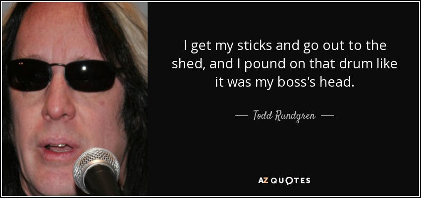 I get my sticks and go out to the shed, and I pound on that drum like it was my boss's head. - Todd Rundgren
