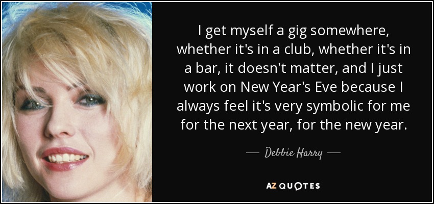 I get myself a gig somewhere, whether it's in a club, whether it's in a bar, it doesn't matter, and I just work on New Year's Eve because I always feel it's very symbolic for me for the next year, for the new year. - Debbie Harry