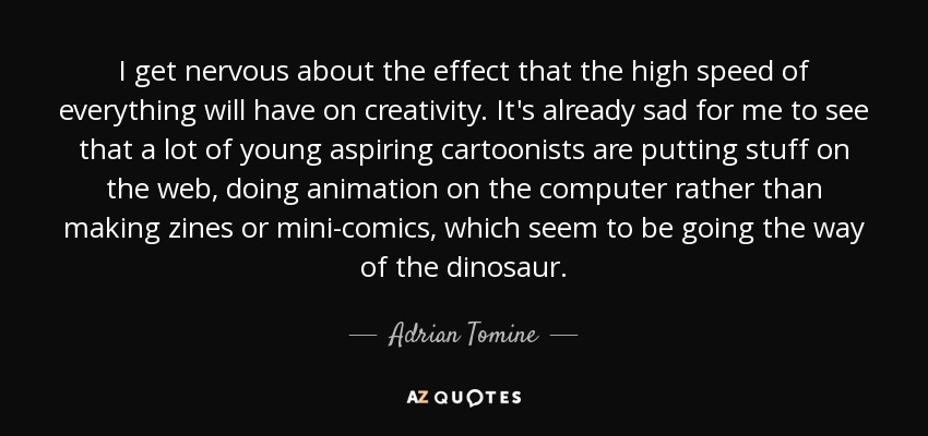 I get nervous about the effect that the high speed of everything will have on creativity. It's already sad for me to see that a lot of young aspiring cartoonists are putting stuff on the web, doing animation on the computer rather than making zines or mini-comics, which seem to be going the way of the dinosaur. - Adrian Tomine