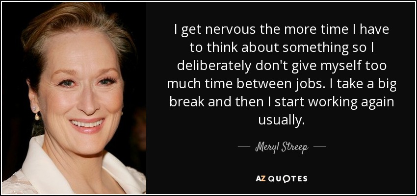 I get nervous the more time I have to think about something so I deliberately don't give myself too much time between jobs. I take a big break and then I start working again usually. - Meryl Streep