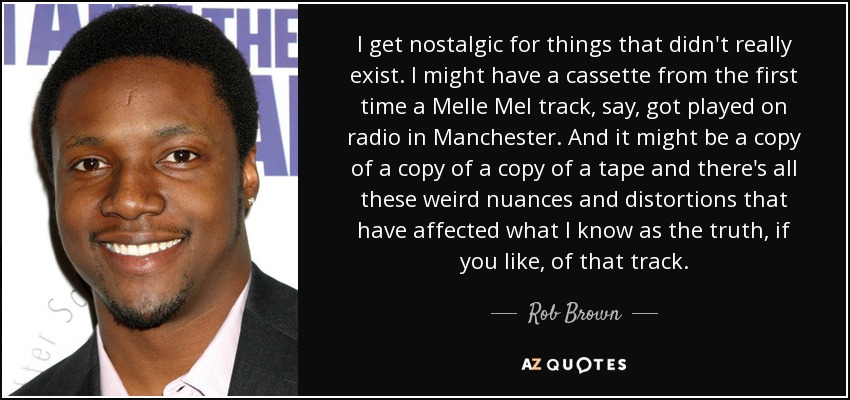 I get nostalgic for things that didn't really exist. I might have a cassette from the first time a Melle Mel track, say, got played on radio in Manchester. And it might be a copy of a copy of a copy of a tape and there's all these weird nuances and distortions that have affected what I know as the truth, if you like, of that track. - Rob Brown