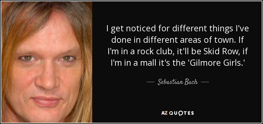 I get noticed for different things I've done in different areas of town. If I'm in a rock club, it'll be Skid Row, if I'm in a mall it's the 'Gilmore Girls.' - Sebastian Bach