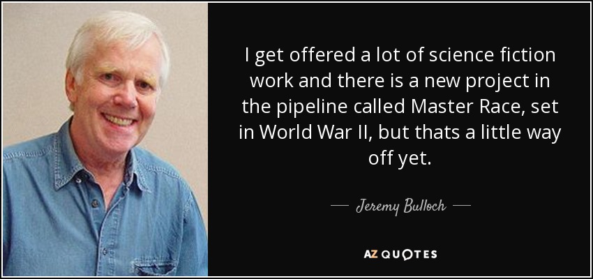 I get offered a lot of science fiction work and there is a new project in the pipeline called Master Race, set in World War II, but thats a little way off yet. - Jeremy Bulloch