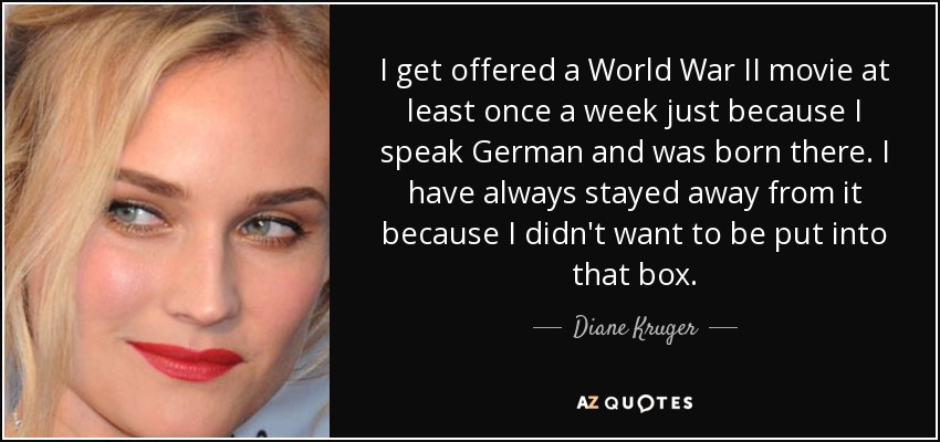 I get offered a World War II movie at least once a week just because I speak German and was born there. I have always stayed away from it because I didn't want to be put into that box. - Diane Kruger