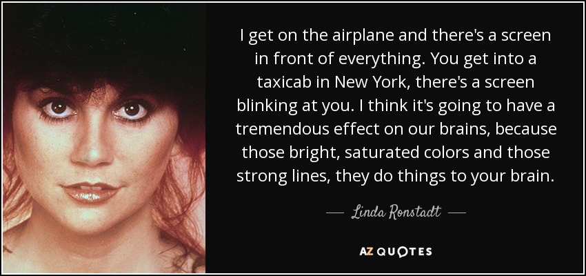 I get on the airplane and there's a screen in front of everything. You get into a taxicab in New York, there's a screen blinking at you. I think it's going to have a tremendous effect on our brains, because those bright, saturated colors and those strong lines, they do things to your brain. - Linda Ronstadt