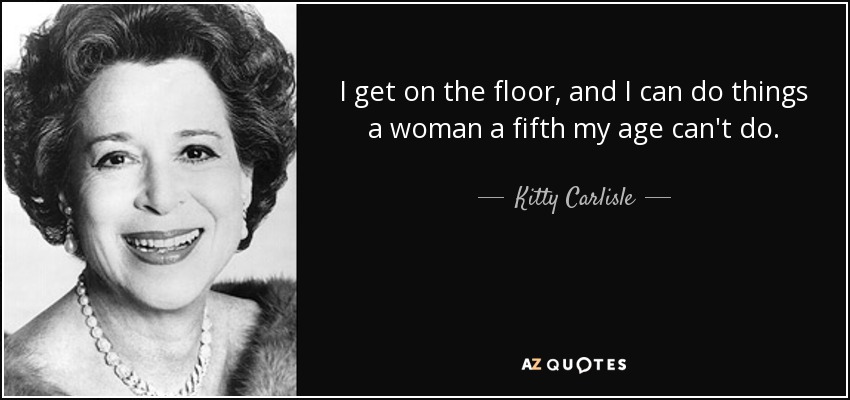 I get on the floor, and I can do things a woman a fifth my age can't do. - Kitty Carlisle