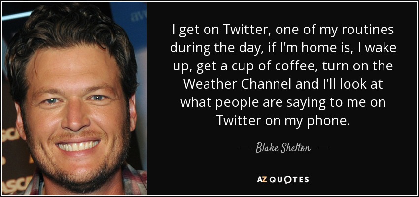 I get on Twitter, one of my routines during the day, if I'm home is, I wake up, get a cup of coffee, turn on the Weather Channel and I'll look at what people are saying to me on Twitter on my phone. - Blake Shelton