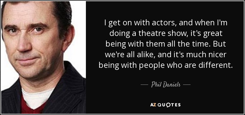 I get on with actors, and when I'm doing a theatre show, it's great being with them all the time. But we're all alike, and it's much nicer being with people who are different. - Phil Daniels