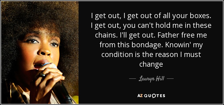 I get out, I get out of all your boxes. I get out, you can't hold me in these chains. I'll get out. Father free me from this bondage. Knowin' my condition is the reason I must change - Lauryn Hill