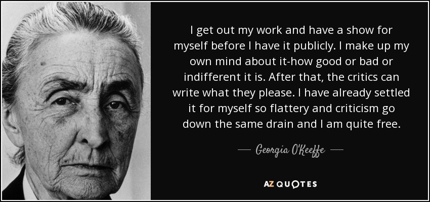 I get out my work and have a show for myself before I have it publicly. I make up my own mind about it-how good or bad or indifferent it is. After that, the critics can write what they please. I have already settled it for myself so flattery and criticism go down the same drain and I am quite free. - Georgia O'Keeffe