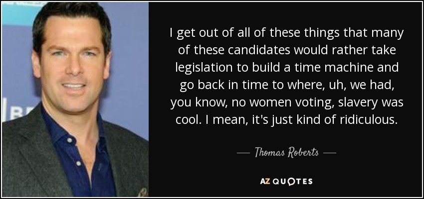 I get out of all of these things that many of these candidates would rather take legislation to build a time machine and go back in time to where, uh, we had, you know, no women voting, slavery was cool. I mean, it's just kind of ridiculous. - Thomas Roberts