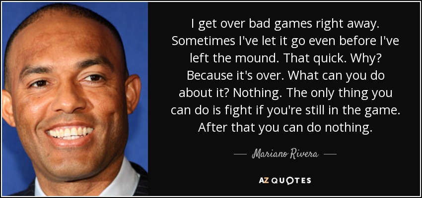 I get over bad games right away. Sometimes I've let it go even before I've left the mound. That quick. Why? Because it's over. What can you do about it? Nothing. The only thing you can do is fight if you're still in the game. After that you can do nothing. - Mariano Rivera