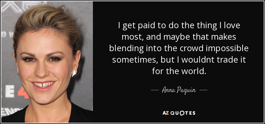 I get paid to do the thing I love most, and maybe that makes blending into the crowd impossible sometimes, but I wouldnt trade it for the world. - Anna Paquin