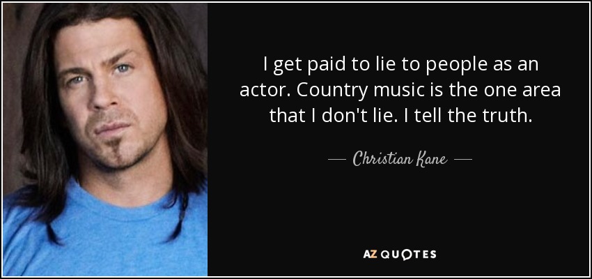 I get paid to lie to people as an actor. Country music is the one area that I don't lie. I tell the truth. - Christian Kane
