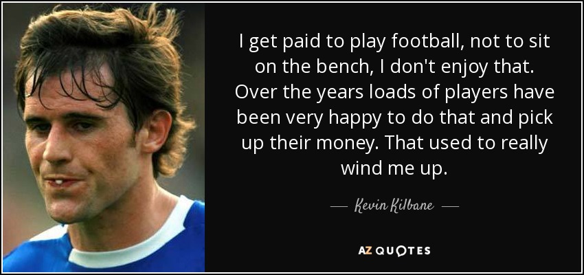 I get paid to play football, not to sit on the bench, I don't enjoy that. Over the years loads of players have been very happy to do that and pick up their money. That used to really wind me up. - Kevin Kilbane