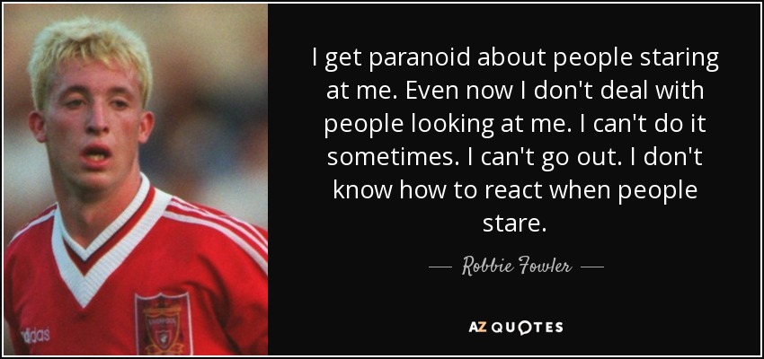 I get paranoid about people staring at me. Even now I don't deal with people looking at me. I can't do it sometimes. I can't go out. I don't know how to react when people stare. - Robbie Fowler