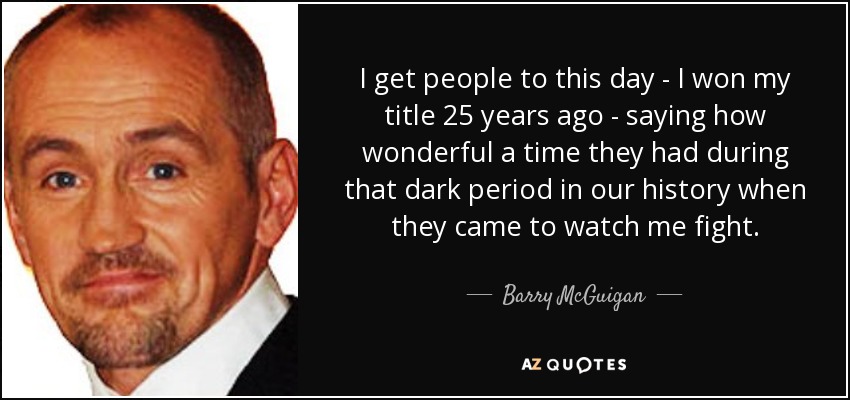 I get people to this day - I won my title 25 years ago - saying how wonderful a time they had during that dark period in our history when they came to watch me fight. - Barry McGuigan