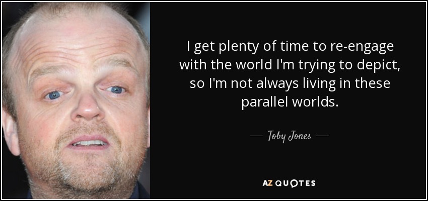 I get plenty of time to re-engage with the world I'm trying to depict, so I'm not always living in these parallel worlds. - Toby Jones