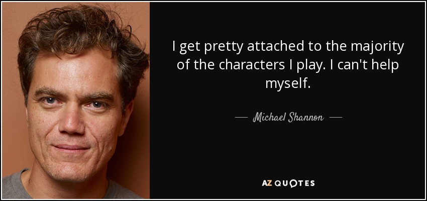 I get pretty attached to the majority of the characters I play. I can't help myself. - Michael Shannon