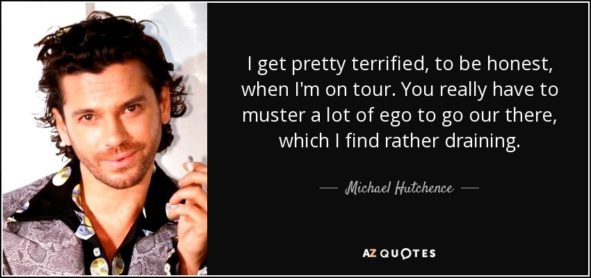 I get pretty terrified, to be honest, when I'm on tour. You really have to muster a lot of ego to go our there, which I find rather draining. - Michael Hutchence