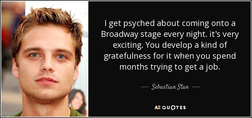 I get psyched about coming onto a Broadway stage every night. it's very exciting. You develop a kind of gratefulness for it when you spend months trying to get a job. - Sebastian Stan