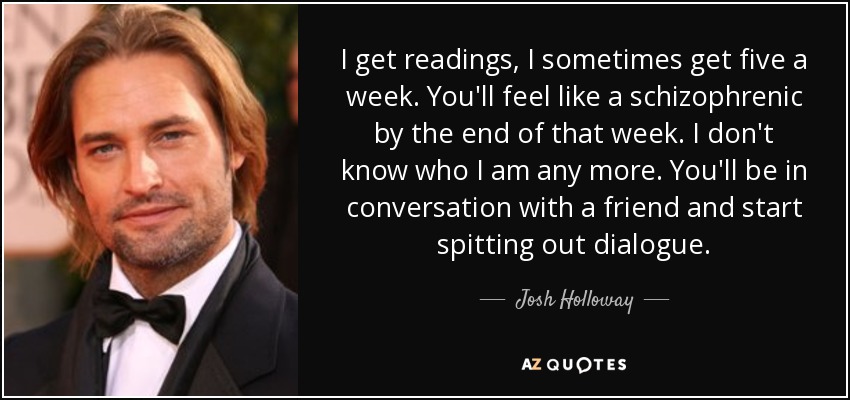 I get readings, I sometimes get five a week. You'll feel like a schizophrenic by the end of that week. I don't know who I am any more. You'll be in conversation with a friend and start spitting out dialogue. - Josh Holloway