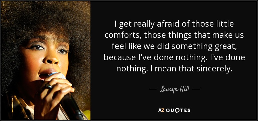 I get really afraid of those little comforts, those things that make us feel like we did something great, because I've done nothing. I've done nothing. I mean that sincerely. - Lauryn Hill