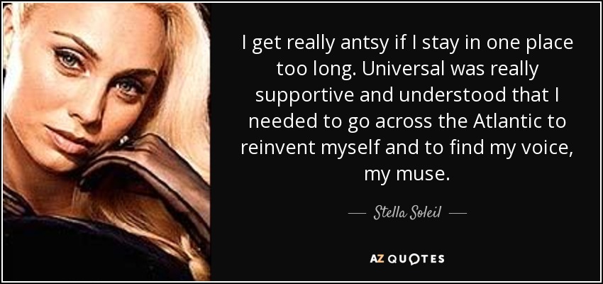 I get really antsy if I stay in one place too long. Universal was really supportive and understood that I needed to go across the Atlantic to reinvent myself and to find my voice, my muse. - Stella Soleil
