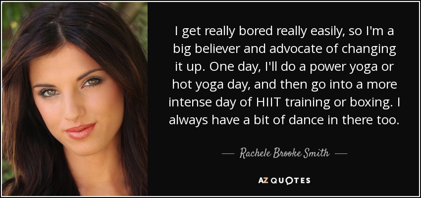 I get really bored really easily, so I'm a big believer and advocate of changing it up. One day, I'll do a power yoga or hot yoga day, and then go into a more intense day of HIIT training or boxing. I always have a bit of dance in there too. - Rachele Brooke Smith