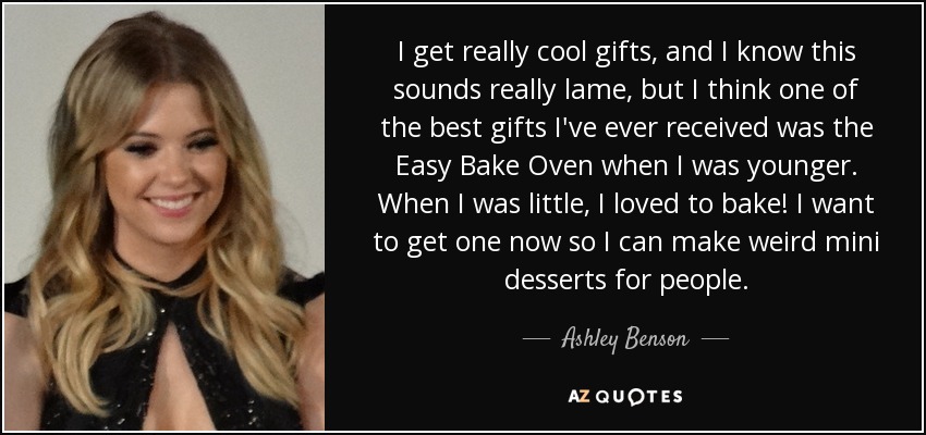 I get really cool gifts, and I know this sounds really lame, but I think one of the best gifts I've ever received was the Easy Bake Oven when I was younger. When I was little, I loved to bake! I want to get one now so I can make weird mini desserts for people. - Ashley Benson