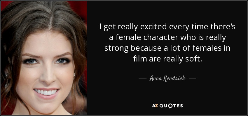 I get really excited every time there's a female character who is really strong because a lot of females in film are really soft. - Anna Kendrick